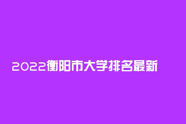 2022衡阳市大学排名最新 好的高校有哪些