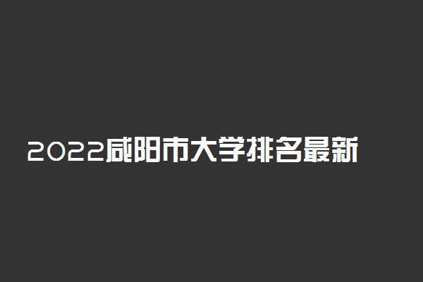 2022咸阳市大学排名最新 好的高校有哪些