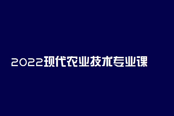 2022现代农业技术专业课程有哪些 就业前景如何