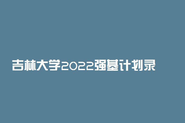 吉林大学2022强基计划录取方式 怎么录取