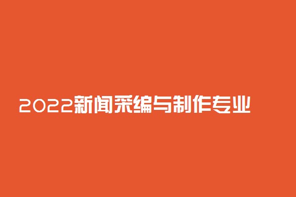 2022新闻采编与制作专业大学排名最新 高职专科学校哪个好