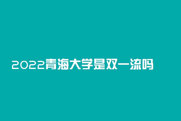 2022青海大学是双一流吗 学校怎么样