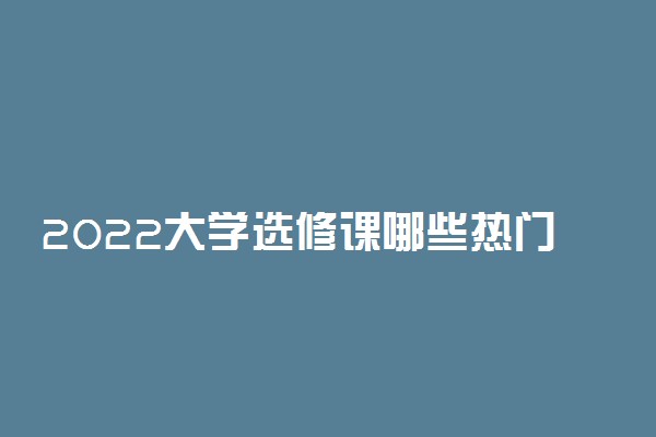 2022大学选修课哪些热门 最受欢迎