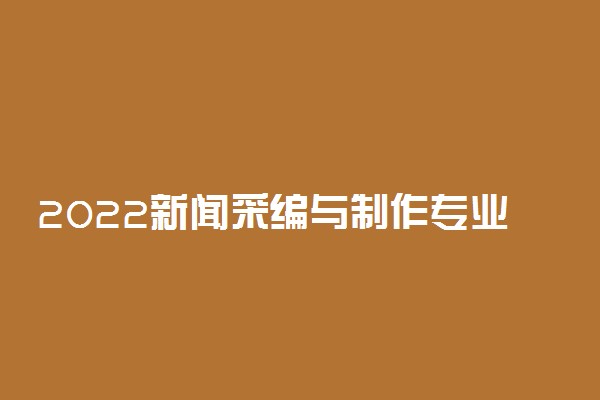 2022新闻采编与制作专业就业方向及前景