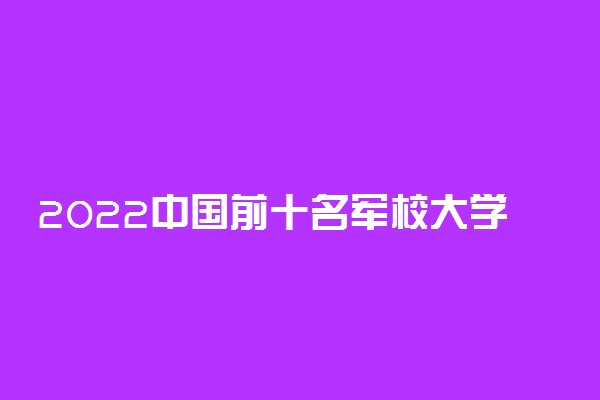 2022中国前十名军校大学 最牛的军事学院