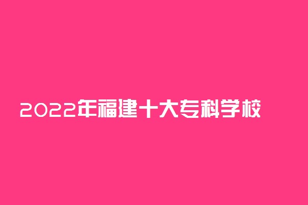 2022年福建十大专科学校排名 福建最好的高职院校