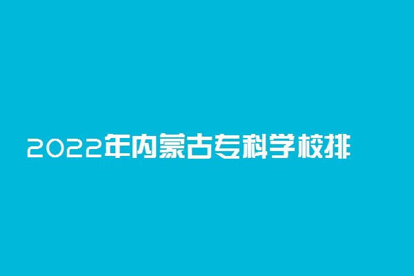 2022年内蒙古专科学校排名 最新高职高专院校排行榜