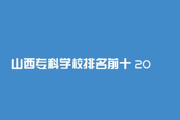 山西专科学校排名前十 2022高职院校排行榜