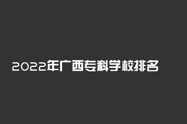 2022年广西专科学校排名 最新高职高专院校排行榜