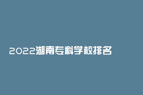 2022湖南专科学校排名 最新高职院校排行榜