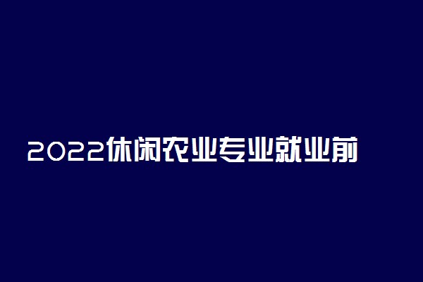2022休闲农业专业就业前景及方向