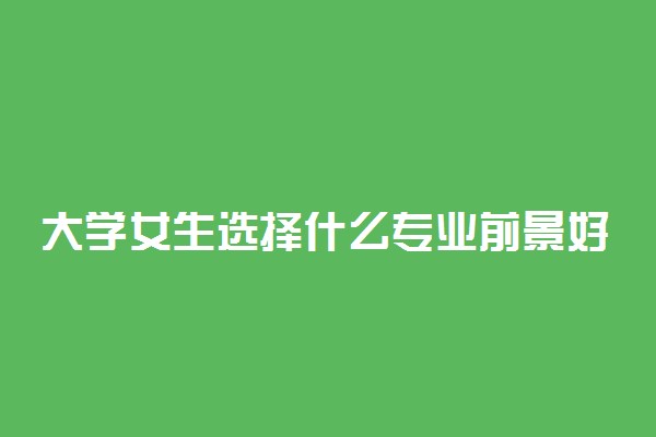 大学女生选择什么专业前景好 哪些适合女生