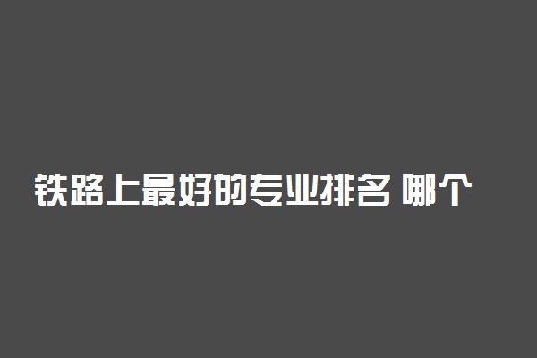 铁路上最好的专业排名 哪个最好找工作