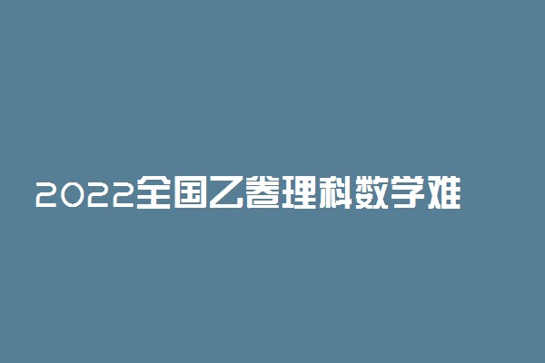 2022全国乙卷理科数学难不难