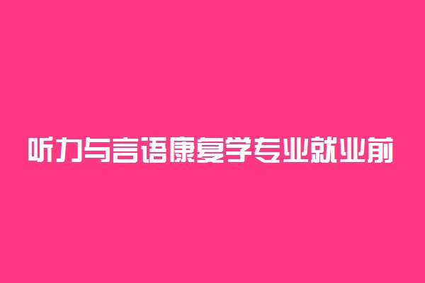 听力与言语康复学专业就业前景及就业方向好不好 薪资待遇怎么样