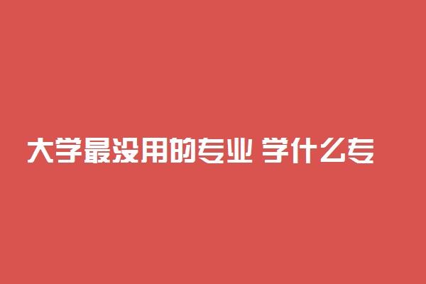 大学最没用的专业 学什么专业毕业即失业