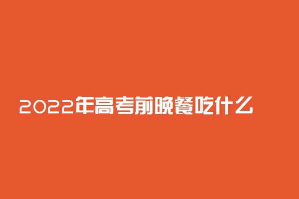 2022年高考前晚餐吃什么比较好 怎么安排晚餐食谱