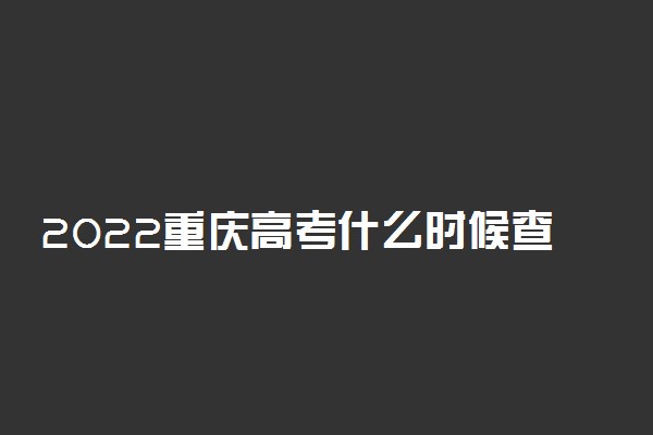 2022重庆高考什么时候查分出成绩 几号几点可以查询