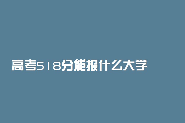 高考518分能报什么大学 518分能上哪些院校