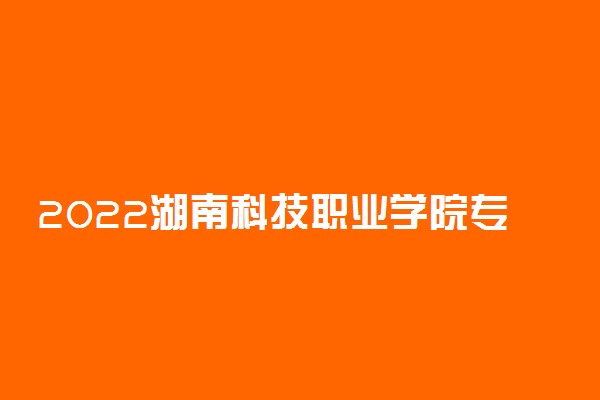 2022湖南科技职业学院专业排名 哪些专业比较好