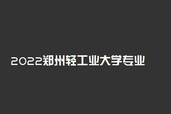 2022郑州轻工业大学专业排名 哪些专业比较好