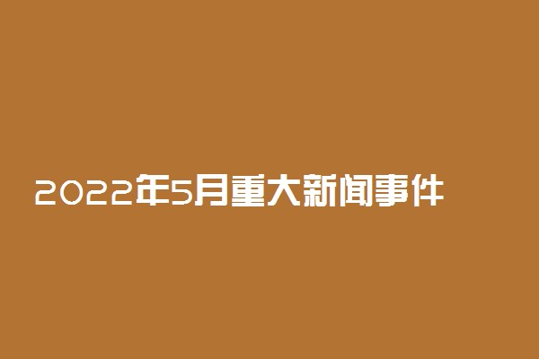 2022年5月重大新闻事件整理摘抄 时事热点新闻