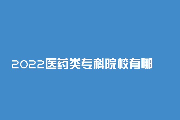 2022医药类专科院校有哪些 医药专业专科大学名单