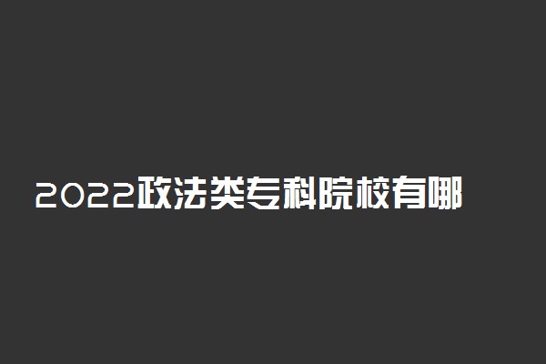 2022政法类专科院校有哪些 政法专业专科大学名单
