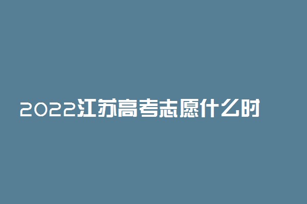 2022江苏高考志愿什么时候填 填报截止日期是几号