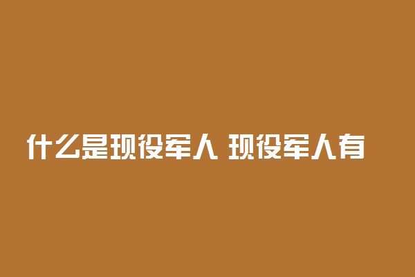 什么是现役军人 现役军人有哪些待遇