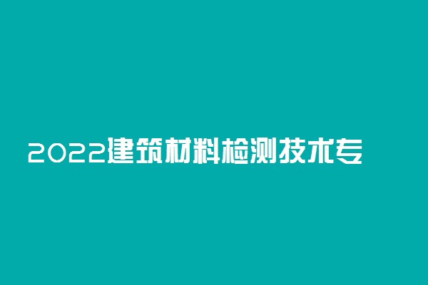 2022建筑材料检测技术专业大学排名 专科学校排行榜