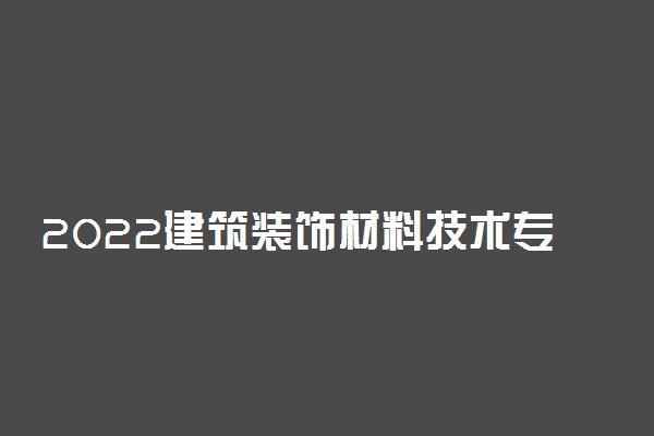 2022建筑装饰材料技术专业大学排名 专科学校排行榜