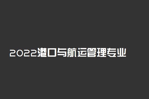 2022港口与航运管理专业大学排名 专科学校排行榜