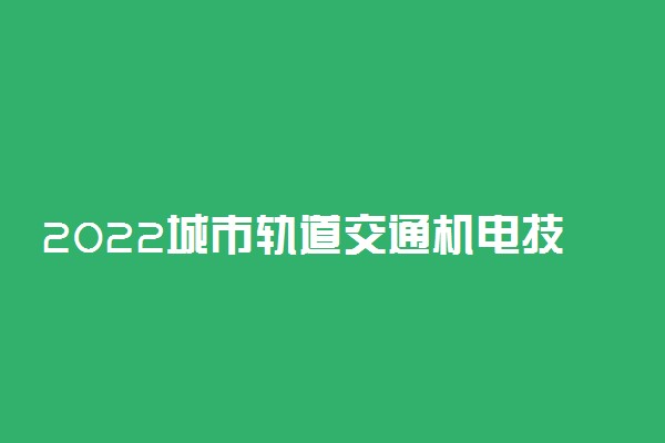 2022城市轨道交通机电技术专业大学排名 专科学校排行榜