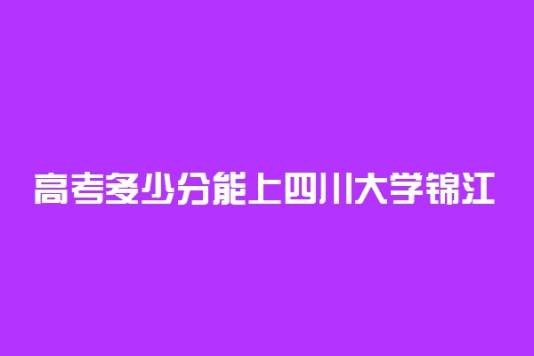 高考多少分能上四川大学锦江学院 2021录取分数线是多少