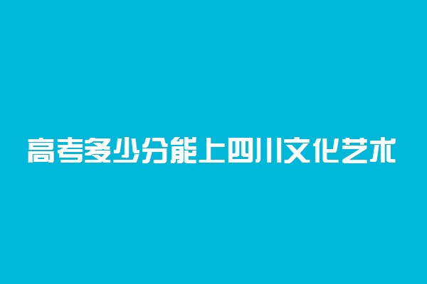高考多少分能上四川文化艺术学院 2021录取分数线是多少