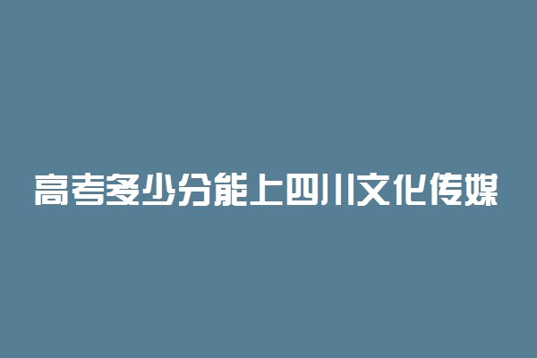 高考多少分能上四川文化传媒职业学院 2021录取分数线是多少