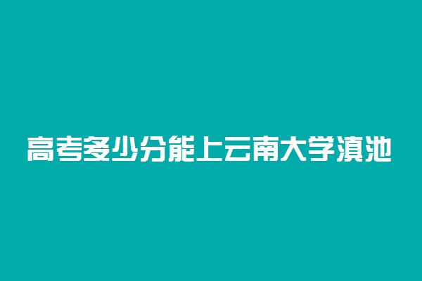 高考多少分能上云南大学滇池学院 2021录取分数线是多少