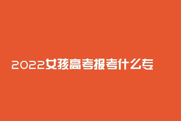 2022女孩高考报考什么专业比较好