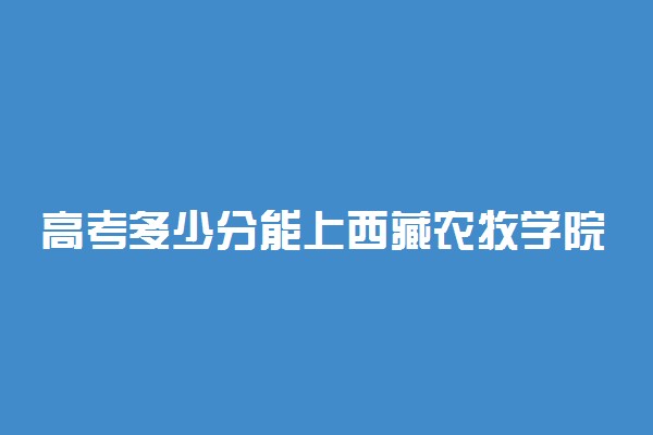 高考多少分能上西藏农牧学院 2021录取分数线是多少