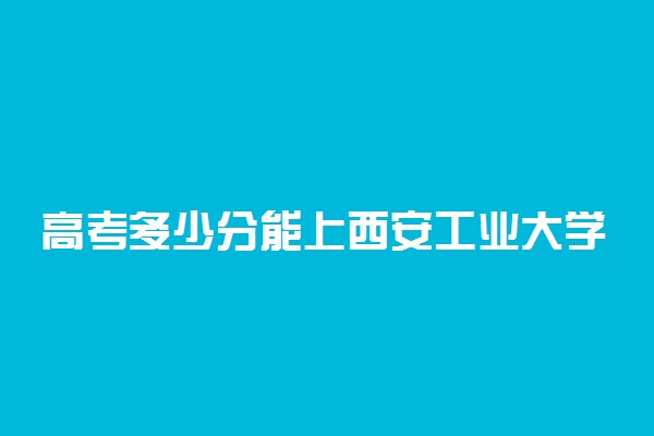 高考多少分能上西安工业大学 2021录取分数线是多少