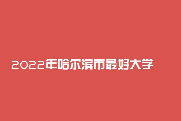 2022年哈尔滨市最好大学排名 哈尔滨市最好的大学有哪些
