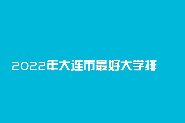 2022年大连市最好大学排名 大连市最好的大学有哪些