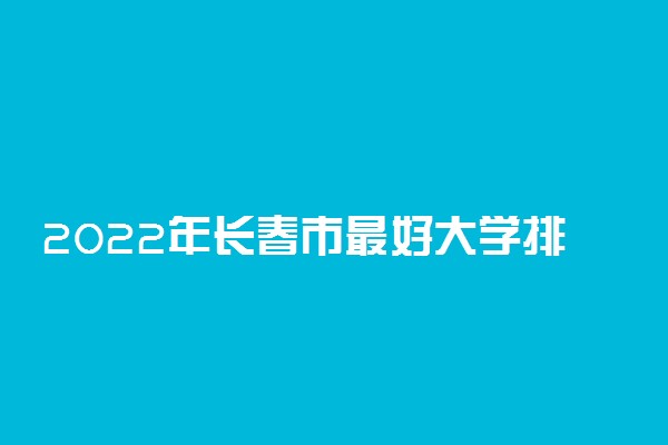2022年长春市最好大学排名 长春市最好的大学有哪些