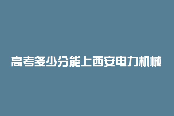 高考多少分能上西安电力机械制造公司机电学院 2021录取分数线是多少