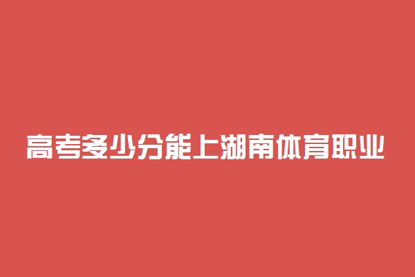 高考多少分能上湖南体育职业学院 2021录取分数线是多少