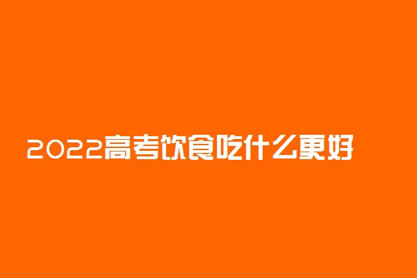 2022高考饮食吃什么更好 高考饮食三句话