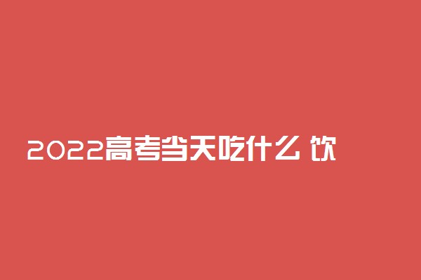 2022高考当天吃什么 饮食如何安排