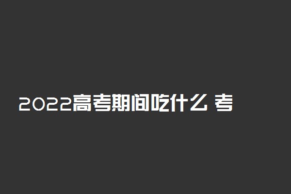 2022高考期间吃什么 考前一日三餐饮食搭配