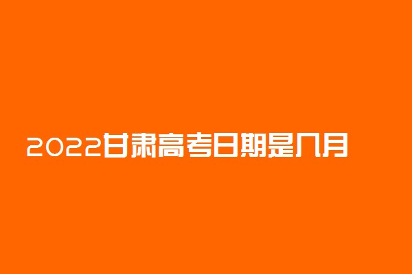 2022甘肃高考日期是几月几号 什么时候考完